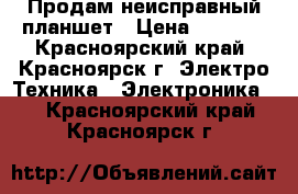 Продам неисправный планшет › Цена ­ 1 000 - Красноярский край, Красноярск г. Электро-Техника » Электроника   . Красноярский край,Красноярск г.